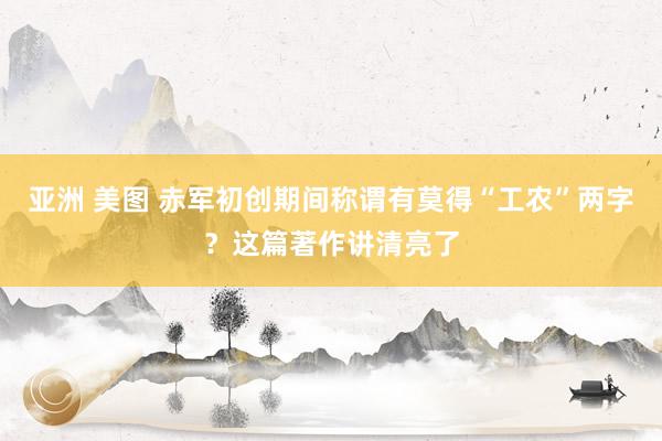 亚洲 美图 赤军初创期间称谓有莫得“工农”两字？这篇著作讲清亮了