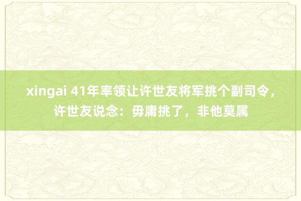 xingai 41年率领让许世友将军挑个副司令，许世友说念：毋庸挑了，非他莫属