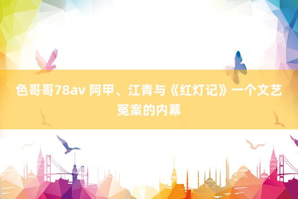 色哥哥78av 阿甲、江青与《红灯记》一个文艺冤案的内幕