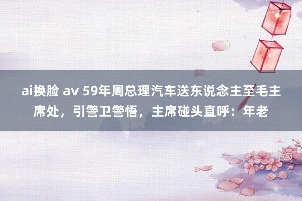 ai换脸 av 59年周总理汽车送东说念主至毛主席处，引警卫警悟，主席碰头直呼：年老