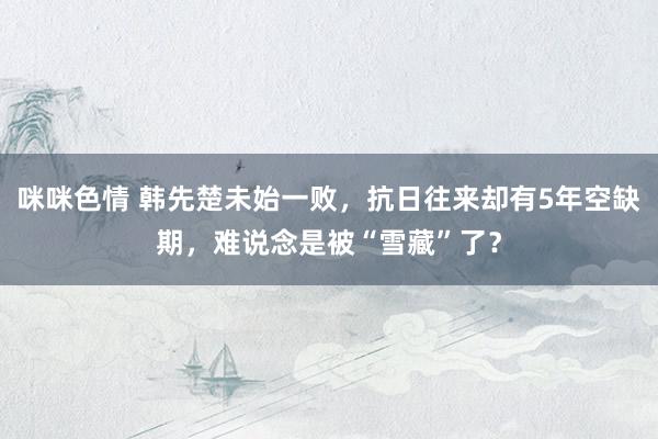 咪咪色情 韩先楚未始一败，抗日往来却有5年空缺期，难说念是被“雪藏”了？