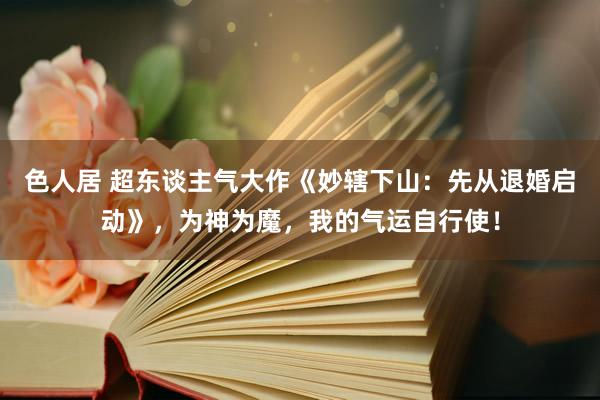 色人居 超东谈主气大作《妙辖下山：先从退婚启动》，为神为魔，我的气运自行使！