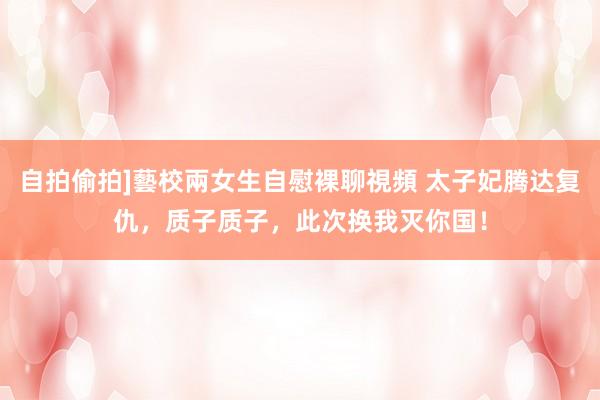 自拍偷拍]藝校兩女生自慰裸聊視頻 太子妃腾达复仇，质子质子，此次换我灭你国！