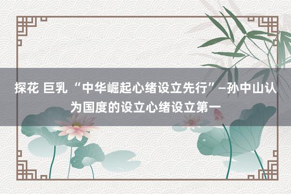 探花 巨乳 “中华崛起心绪设立先行”—孙中山认为国度的设立心绪设立第一