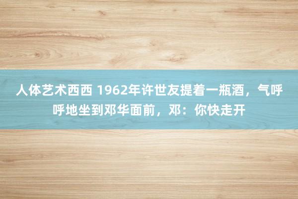 人体艺术西西 1962年许世友提着一瓶酒，气呼呼地坐到邓华面前，邓：你快走开