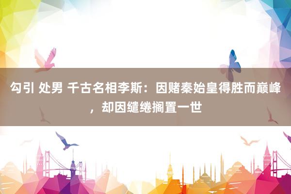 勾引 处男 千古名相李斯：因赌秦始皇得胜而巅峰，却因缱绻搁置一世