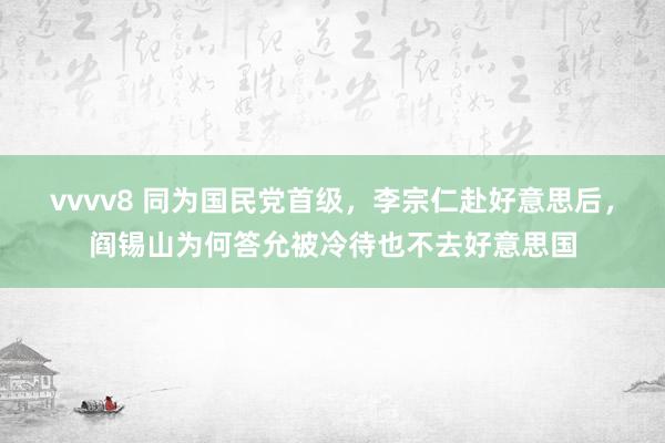 vvvv8 同为国民党首级，李宗仁赴好意思后，阎锡山为何答允被冷待也不去好意思国