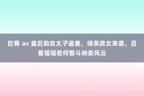 巨臀 av 皇后助攻太子追妻，绿茶庶女来袭，且看瑶瑶若何智斗纳妾风云