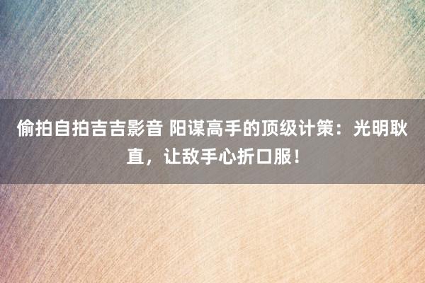 偷拍自拍吉吉影音 阳谋高手的顶级计策：光明耿直，让敌手心折口服！