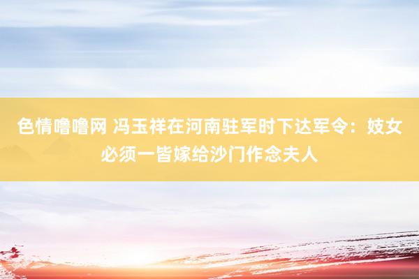 色情噜噜网 冯玉祥在河南驻军时下达军令：妓女必须一皆嫁给沙门作念夫人