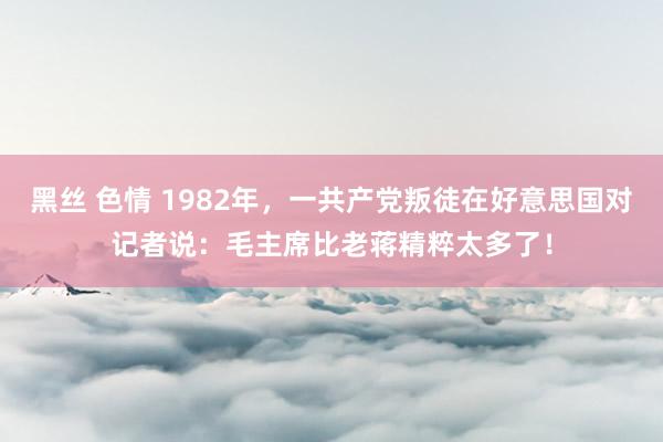 黑丝 色情 1982年，一共产党叛徒在好意思国对记者说：毛主席比老蒋精粹太多了！