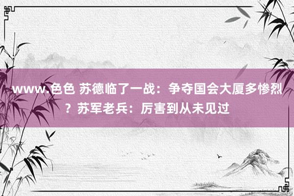 www.色色 苏德临了一战：争夺国会大厦多惨烈？苏军老兵：厉害到从未见过