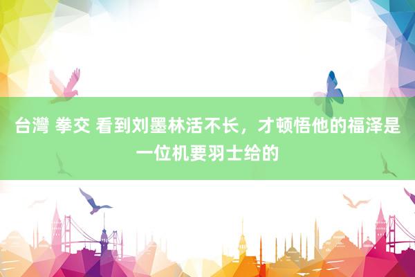台灣 拳交 看到刘墨林活不长，才顿悟他的福泽是一位机要羽士给的