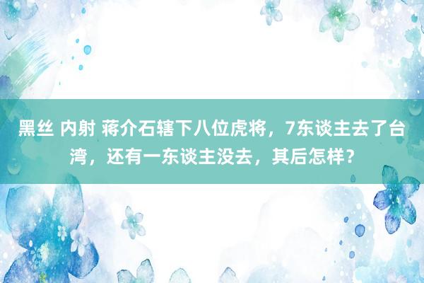 黑丝 内射 蒋介石辖下八位虎将，7东谈主去了台湾，还有一东谈主没去，其后怎样？