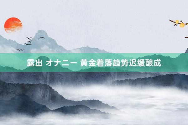 露出 オナニー 黄金着落趋势迟缓酿成
