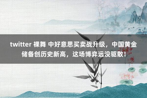 twitter 裸舞 中好意思买卖战升级，中国黄金储备创历史新高，这场博弈远没驱散！