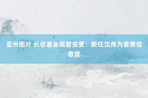 亚州图片 长信基金高管变更：新任沈伟为首席信息官