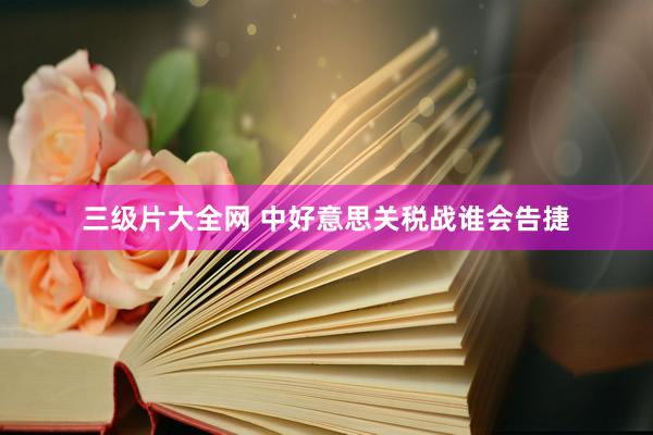 三级片大全网 中好意思关税战谁会告捷