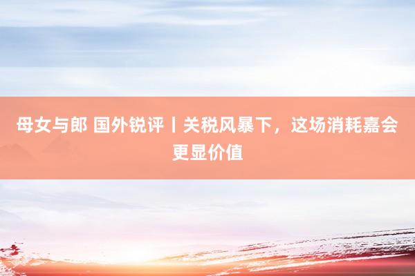母女与郎 国外锐评丨关税风暴下，这场消耗嘉会更显价值