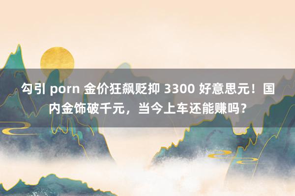 勾引 porn 金价狂飙贬抑 3300 好意思元！国内金饰破千元，当今上车还能赚吗？
