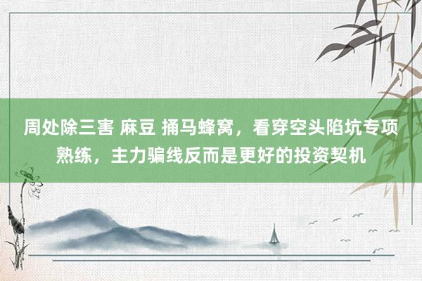 周处除三害 麻豆 捅马蜂窝，看穿空头陷坑专项熟练，主力骗线反而是更好的投资契机