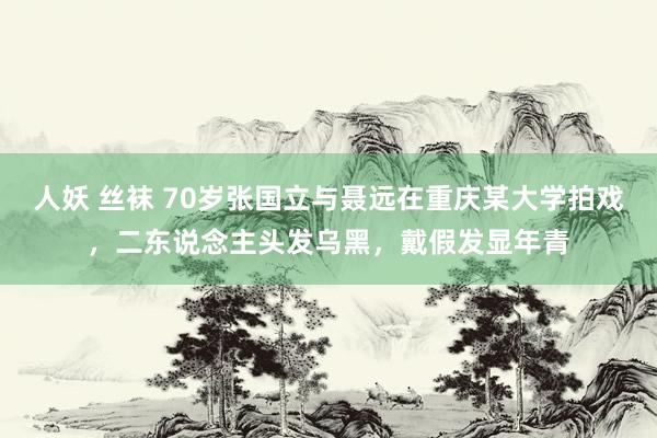 人妖 丝袜 70岁张国立与聂远在重庆某大学拍戏，二东说念主头发乌黑，戴假发显年青