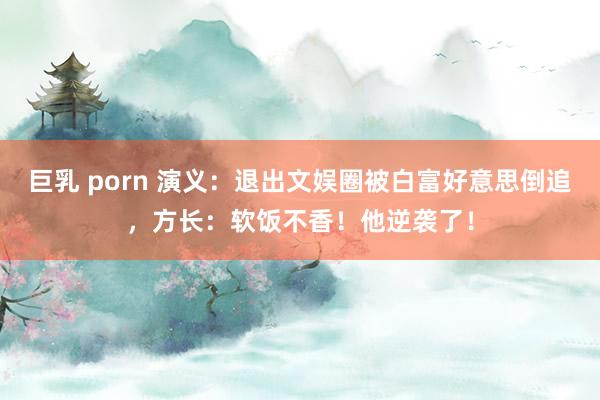 巨乳 porn 演义：退出文娱圈被白富好意思倒追，方长：软饭不香！他逆袭了！