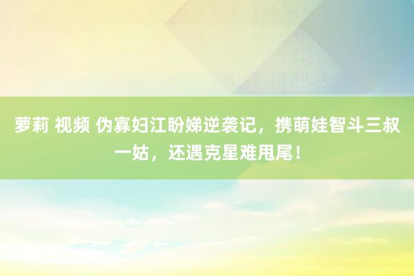 萝莉 视频 伪寡妇江盼娣逆袭记，携萌娃智斗三叔一姑，还遇克星难甩尾！
