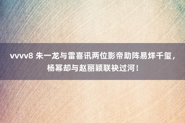 vvvv8 朱一龙与雷喜讯两位影帝助阵易烊千玺，杨幂却与赵丽颖联袂过河！