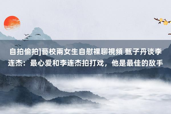 自拍偷拍]藝校兩女生自慰裸聊視頻 甄子丹谈李连杰：最心爱和李连杰拍打戏，他是最佳的敌手