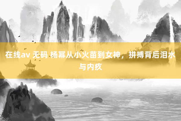 在线av 无码 杨幂从小火苗到女神，拼搏背后泪水与内疚