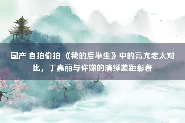 国产 自拍偷拍 《我的后半生》中的高亢老太对比，丁嘉丽与许娣的演绎差距彰着