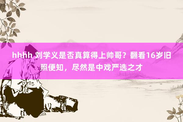 hhhh 刘学义是否真算得上帅哥？翻看16岁旧照便知，尽然是中戏严选之才