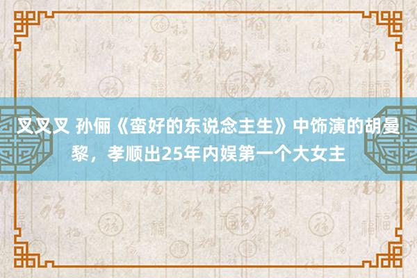 叉叉叉 孙俪《蛮好的东说念主生》中饰演的胡曼黎，孝顺出25年内娱第一个大女主