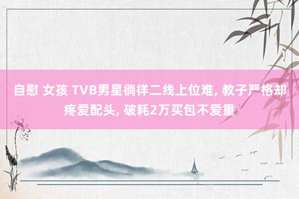 自慰 女孩 TVB男星徜徉二线上位难, 教子严格却疼爱配头, 破耗2万买包不爱重
