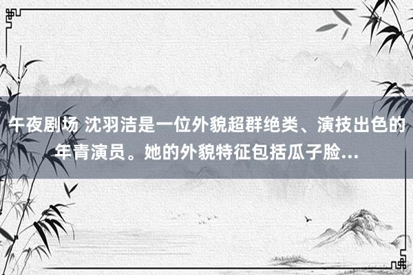 午夜剧场 沈羽洁是一位外貌超群绝类、演技出色的年青演员。她的外貌特征包括瓜子脸...