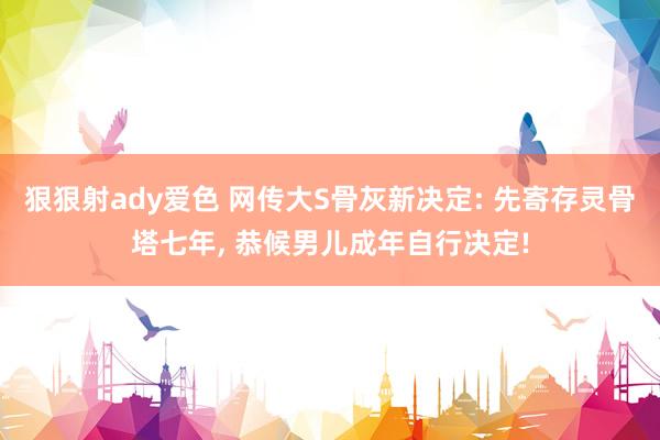狠狠射ady爱色 网传大S骨灰新决定: 先寄存灵骨塔七年, 恭候男儿成年自行决定!