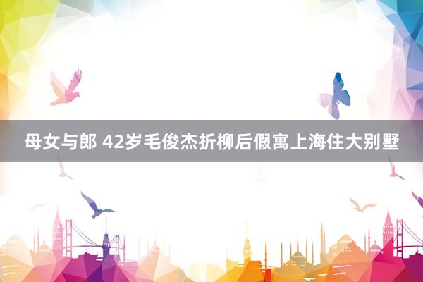 母女与郎 42岁毛俊杰折柳后假寓上海住大别墅