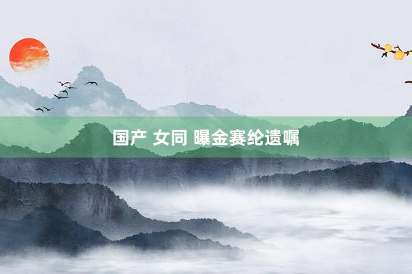 国产 女同 曝金赛纶遗嘱