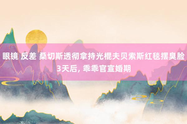 眼镜 反差 桑切斯透彻拿持光棍夫贝索斯红毯摆臭脸3天后, 乖乖官宣婚期
