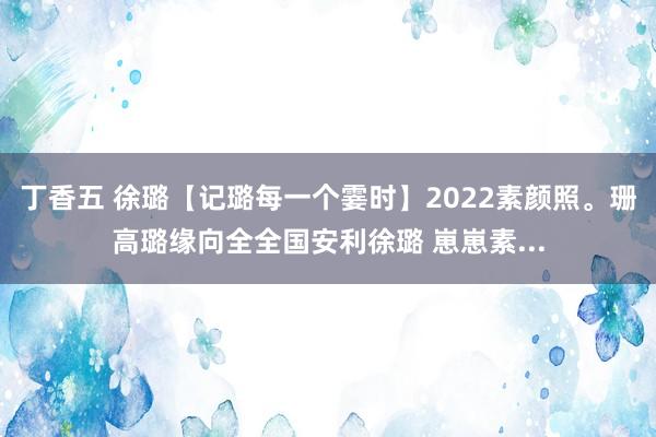 丁香五 徐璐【记璐每一个霎时】2022素颜照。珊高璐缘向全全国安利徐璐 崽崽素...