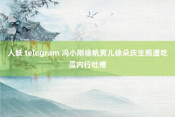 人妖 telegram 冯小刚徐帆男儿徐朵庆生照遭吃瓜内行吐槽