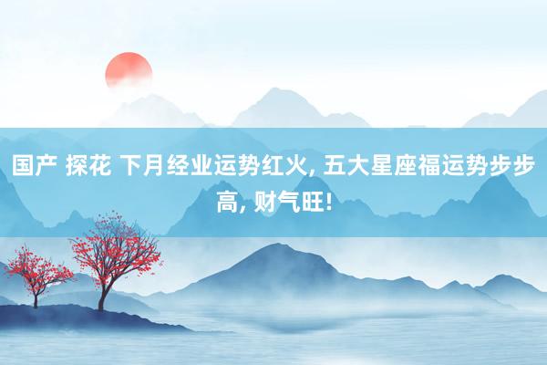 国产 探花 下月经业运势红火, 五大星座福运势步步高, 财气旺!