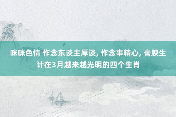 咪咪色情 作念东谈主厚谈, 作念事精心, 膏腴生计在3月越来越光明的四个生肖