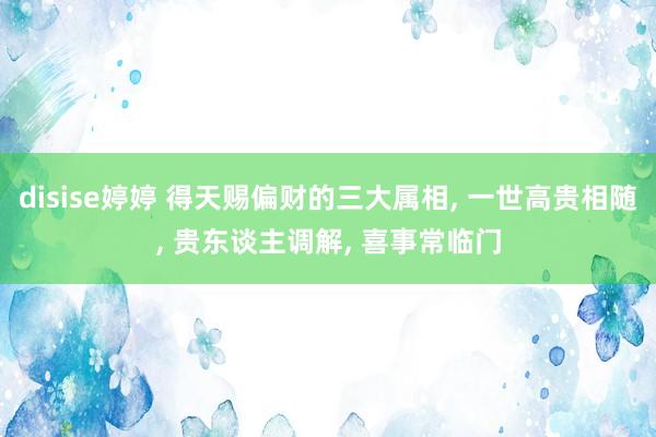 disise婷婷 得天赐偏财的三大属相, 一世高贵相随, 贵东谈主调解, 喜事常临门