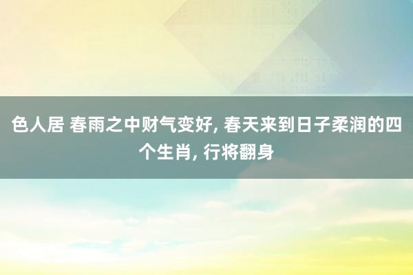 色人居 春雨之中财气变好, 春天来到日子柔润的四个生肖, 行将翻身