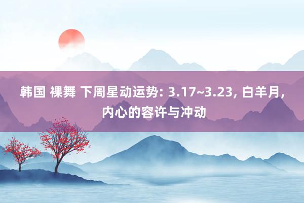 韩国 裸舞 下周星动运势: 3.17~3.23, 白羊月, 内心的容许与冲动