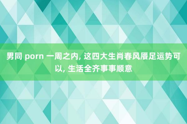 男同 porn 一周之内, 这四大生肖春风餍足运势可以, 生活全齐事事顺意