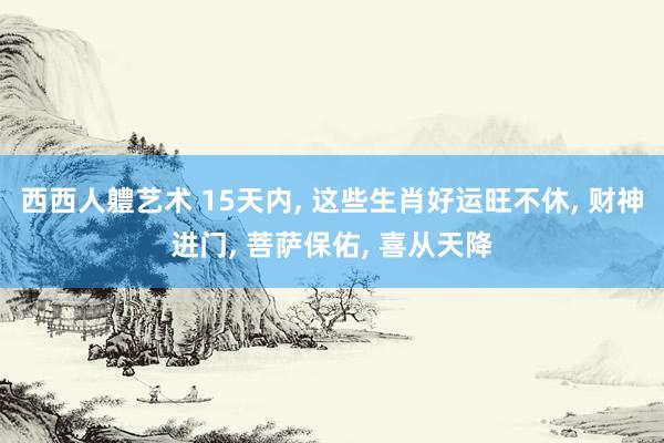 西西人軆艺术 15天内, 这些生肖好运旺不休, 财神进门, 菩萨保佑, 喜从天降
