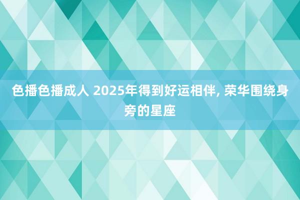 色播色播成人 2025年得到好运相伴, 荣华围绕身旁的星座